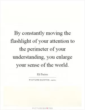 By constantly moving the flashlight of your attention to the perimeter of your understanding, you enlarge your sense of the world Picture Quote #1