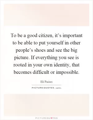 To be a good citizen, it’s important to be able to put yourself in other people’s shoes and see the big picture. If everything you see is rooted in your own identity, that becomes difficult or impossible Picture Quote #1