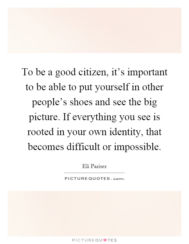 To be a good citizen, it's important to be able to put yourself in other people's shoes and see the big picture. If everything you see is rooted in your own identity, that becomes difficult or impossible Picture Quote #1