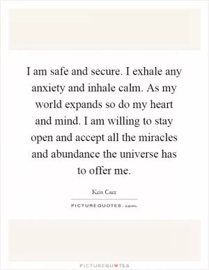 I am safe and secure. I exhale any anxiety and inhale calm. As my world expands so do my heart and mind. I am willing to stay open and accept all the miracles and abundance the universe has to offer me Picture Quote #1