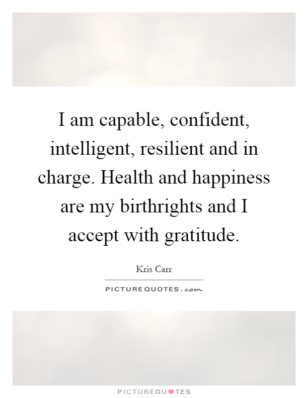 I am capable, confident, intelligent, resilient and in charge. Health and happiness are my birthrights and I accept with gratitude Picture Quote #1
