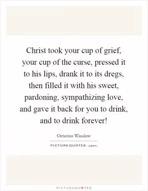 Christ took your cup of grief, your cup of the curse, pressed it to his lips, drank it to its dregs, then filled it with his sweet, pardoning, sympathizing love, and gave it back for you to drink, and to drink forever! Picture Quote #1