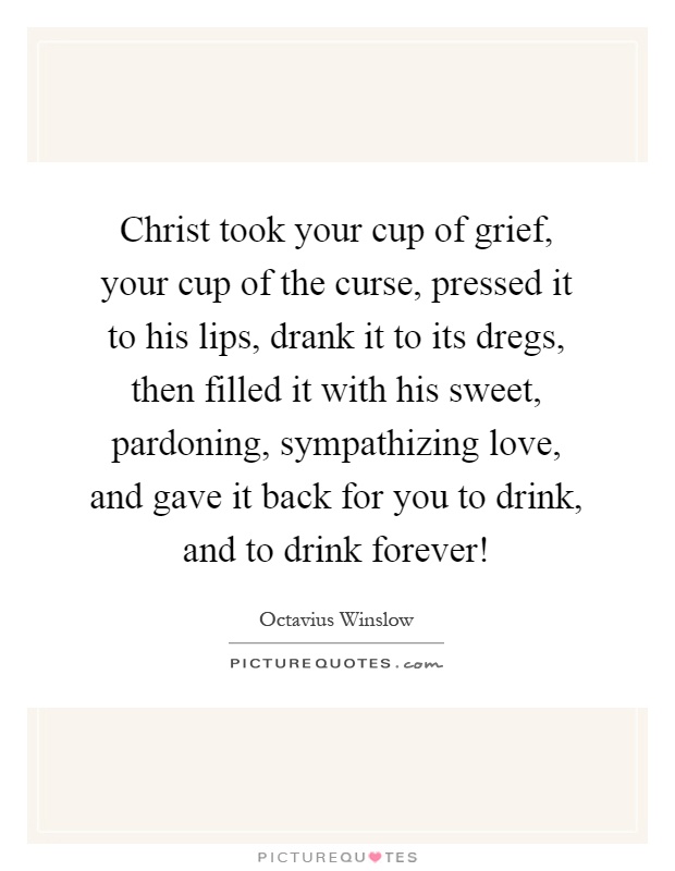 Christ took your cup of grief, your cup of the curse, pressed it to his lips, drank it to its dregs, then filled it with his sweet, pardoning, sympathizing love, and gave it back for you to drink, and to drink forever! Picture Quote #1