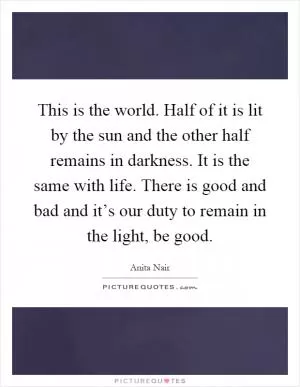 This is the world. Half of it is lit by the sun and the other half remains in darkness. It is the same with life. There is good and bad and it’s our duty to remain in the light, be good Picture Quote #1