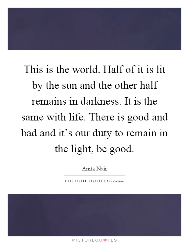 This is the world. Half of it is lit by the sun and the other half remains in darkness. It is the same with life. There is good and bad and it's our duty to remain in the light, be good Picture Quote #1