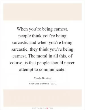 When you’re being earnest, people think you’re being sarcastic and when you’re being sarcastic, they think you’re being earnest. The moral in all this, of course, is that people should never attempt to communicate Picture Quote #1