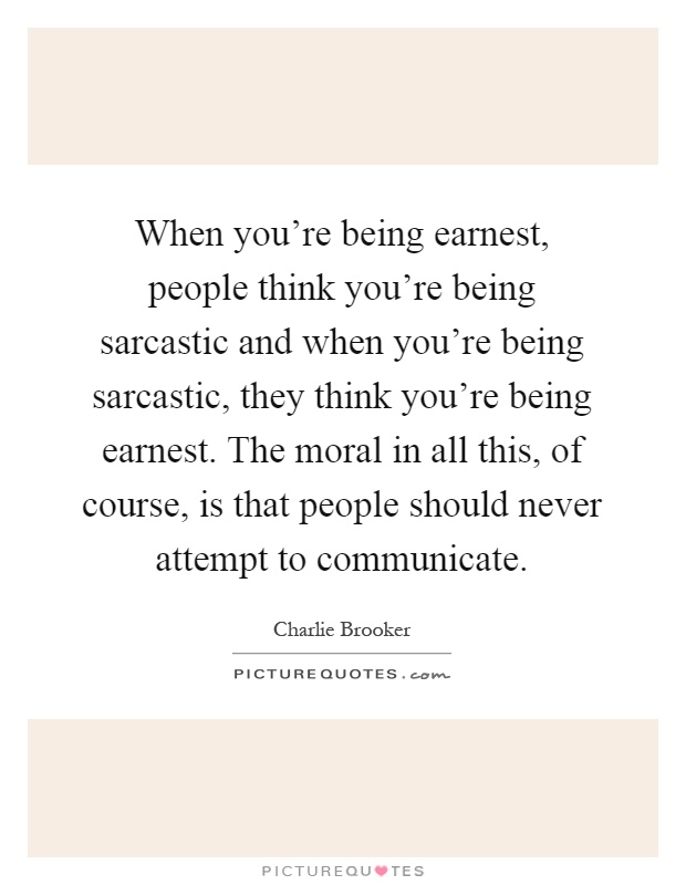 When you're being earnest, people think you're being sarcastic and when you're being sarcastic, they think you're being earnest. The moral in all this, of course, is that people should never attempt to communicate Picture Quote #1