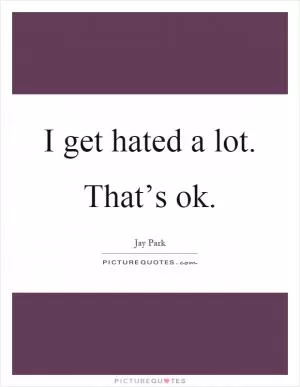 I get hated a lot. That’s ok Picture Quote #1