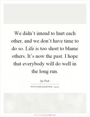 We didn’t intend to hurt each other, and we don’t have time to do so. Life is too short to blame others. It’s now the past. I hope that everybody will do well in the long run Picture Quote #1