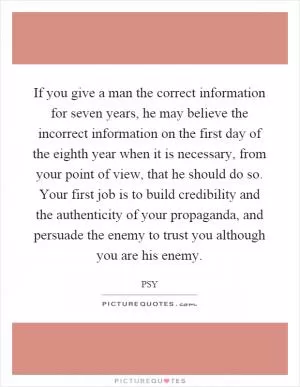 If you give a man the correct information for seven years, he may believe the incorrect information on the first day of the eighth year when it is necessary, from your point of view, that he should do so. Your first job is to build credibility and the authenticity of your propaganda, and persuade the enemy to trust you although you are his enemy Picture Quote #1