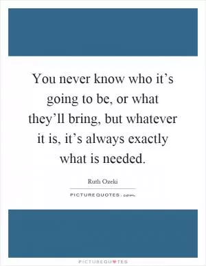 You never know who it’s going to be, or what they’ll bring, but whatever it is, it’s always exactly what is needed Picture Quote #1