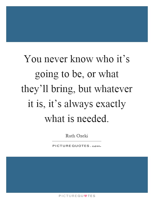 You never know who it's going to be, or what they'll bring, but whatever it is, it's always exactly what is needed Picture Quote #1