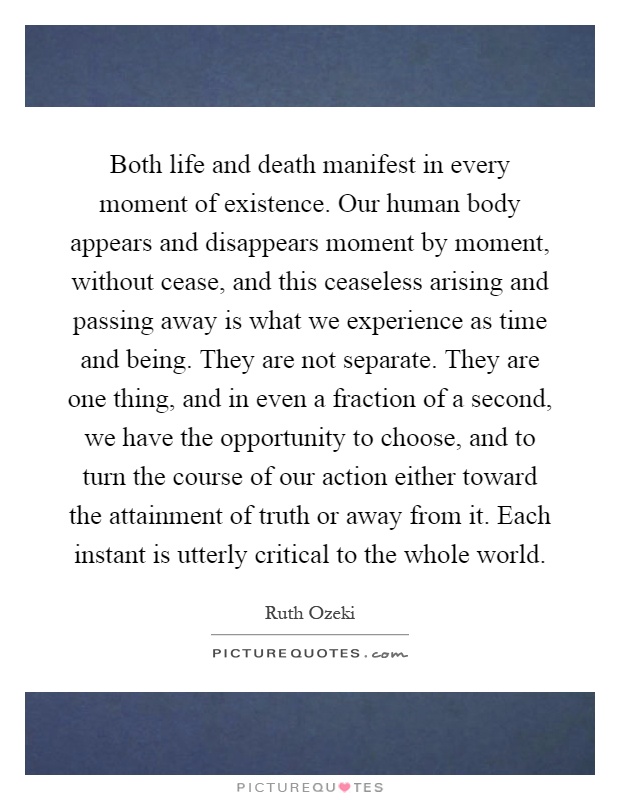 Both life and death manifest in every moment of existence. Our human body appears and disappears moment by moment, without cease, and this ceaseless arising and passing away is what we experience as time and being. They are not separate. They are one thing, and in even a fraction of a second, we have the opportunity to choose, and to turn the course of our action either toward the attainment of truth or away from it. Each instant is utterly critical to the whole world Picture Quote #1