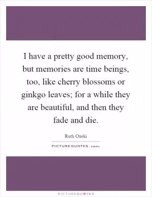 I have a pretty good memory, but memories are time beings, too, like cherry blossoms or ginkgo leaves; for a while they are beautiful, and then they fade and die Picture Quote #1