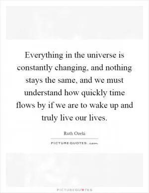 Everything in the universe is constantly changing, and nothing stays the same, and we must understand how quickly time flows by if we are to wake up and truly live our lives Picture Quote #1