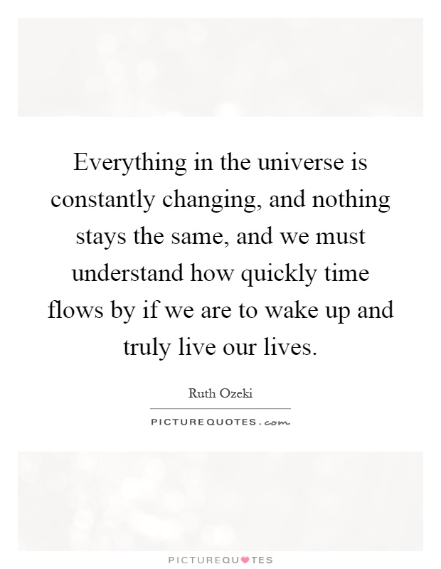 Everything in the universe is constantly changing, and nothing stays the same, and we must understand how quickly time flows by if we are to wake up and truly live our lives Picture Quote #1