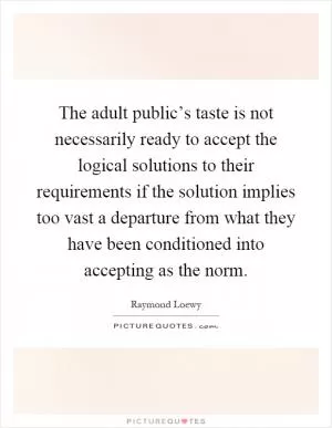 The adult public’s taste is not necessarily ready to accept the logical solutions to their requirements if the solution implies too vast a departure from what they have been conditioned into accepting as the norm Picture Quote #1