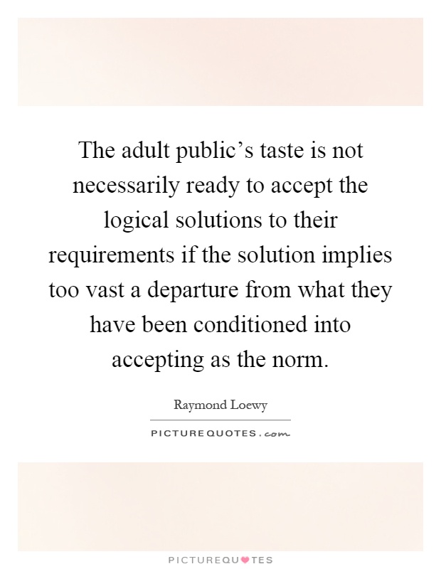 The adult public's taste is not necessarily ready to accept the logical solutions to their requirements if the solution implies too vast a departure from what they have been conditioned into accepting as the norm Picture Quote #1