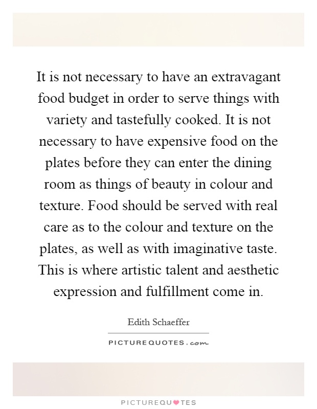 It is not necessary to have an extravagant food budget in order to serve things with variety and tastefully cooked. It is not necessary to have expensive food on the plates before they can enter the dining room as things of beauty in colour and texture. Food should be served with real care as to the colour and texture on the plates, as well as with imaginative taste. This is where artistic talent and aesthetic expression and fulfillment come in Picture Quote #1