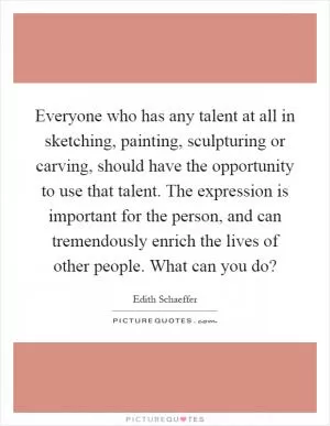 Everyone who has any talent at all in sketching, painting, sculpturing or carving, should have the opportunity to use that talent. The expression is important for the person, and can tremendously enrich the lives of other people. What can you do? Picture Quote #1