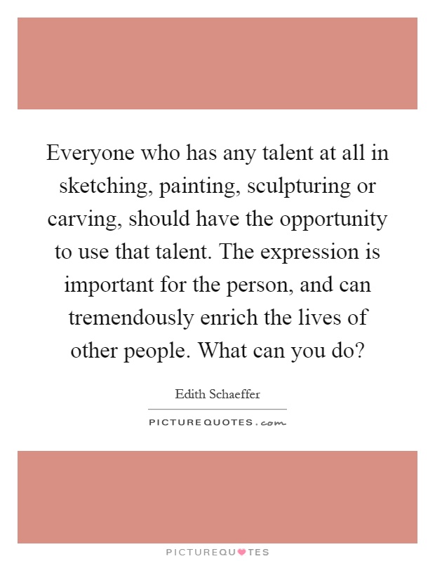 Everyone who has any talent at all in sketching, painting, sculpturing or carving, should have the opportunity to use that talent. The expression is important for the person, and can tremendously enrich the lives of other people. What can you do? Picture Quote #1