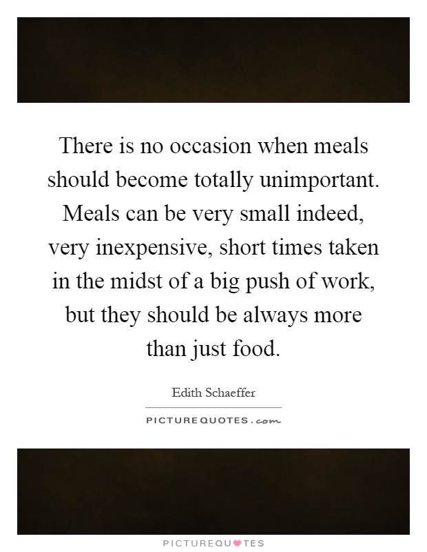 There is no occasion when meals should become totally unimportant. Meals can be very small indeed, very inexpensive, short times taken in the midst of a big push of work, but they should be always more than just food Picture Quote #1