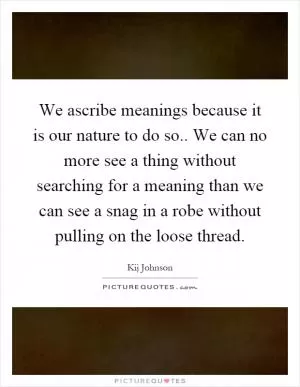 We ascribe meanings because it is our nature to do so.. We can no more see a thing without searching for a meaning than we can see a snag in a robe without pulling on the loose thread Picture Quote #1