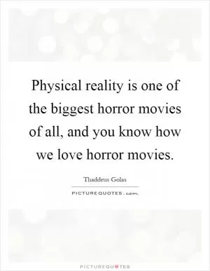 Physical reality is one of the biggest horror movies of all, and you know how we love horror movies Picture Quote #1
