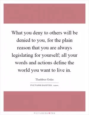 What you deny to others will be denied to you, for the plain reason that you are always legislating for yourself; all your words and actions define the world you want to live in Picture Quote #1