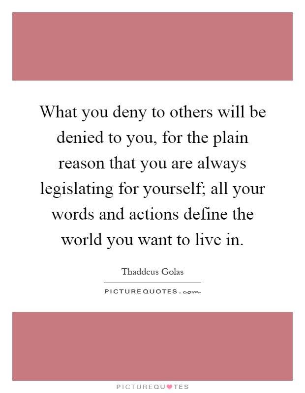 What you deny to others will be denied to you, for the plain reason that you are always legislating for yourself; all your words and actions define the world you want to live in Picture Quote #1
