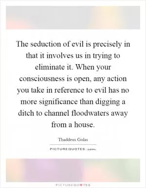 The seduction of evil is precisely in that it involves us in trying to eliminate it. When your consciousness is open, any action you take in reference to evil has no more significance than digging a ditch to channel floodwaters away from a house Picture Quote #1