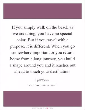 If you simply walk on the beach as we are doing, you have no special color. But if you travel with a purpose, it is different. When you go somewhere important or you return home from a long journey, you build a shape around you and it reaches out ahead to touch your destination Picture Quote #1