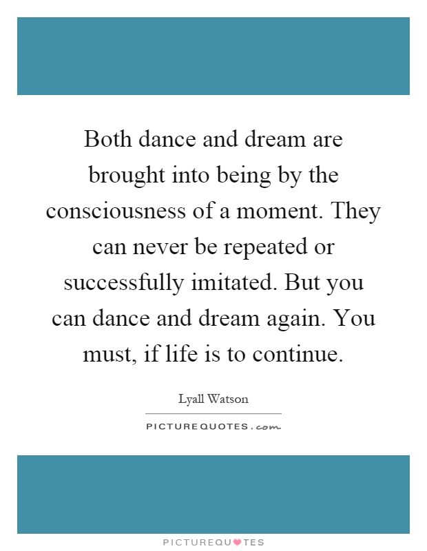Both dance and dream are brought into being by the consciousness of a moment. They can never be repeated or successfully imitated. But you can dance and dream again. You must, if life is to continue Picture Quote #1