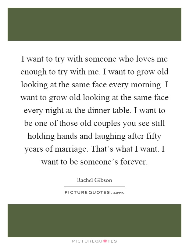 I want to try with someone who loves me enough to try with me. I want to grow old looking at the same face every morning. I want to grow old looking at the same face every night at the dinner table. I want to be one of those old couples you see still holding hands and laughing after fifty years of marriage. That's what I want. I want to be someone's forever Picture Quote #1