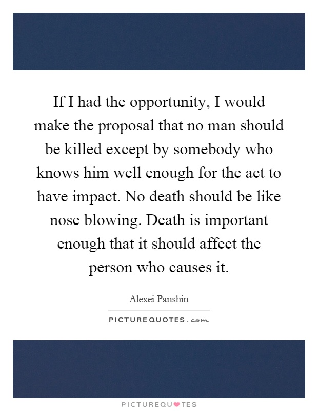 If I had the opportunity, I would make the proposal that no man should be killed except by somebody who knows him well enough for the act to have impact. No death should be like nose blowing. Death is important enough that it should affect the person who causes it Picture Quote #1