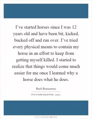 I’ve started horses since I was 12 years old and have been bit, kicked, bucked off and run over. I’ve tried every physical means to contain my horse in an effort to keep from getting myself killed. I started to realize that things would come much easier for me once I learned why a horse does what he does Picture Quote #1
