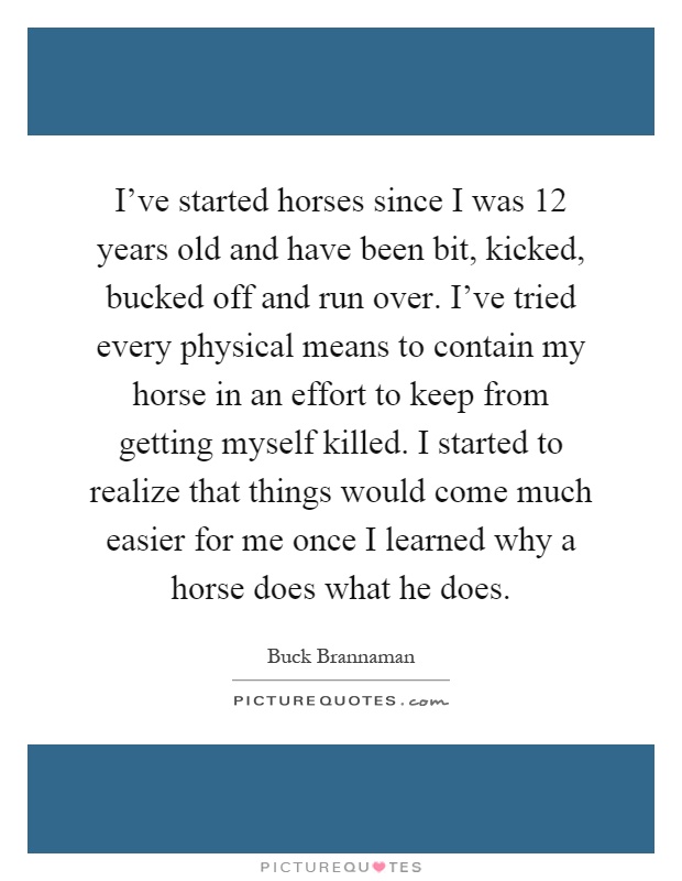 I've started horses since I was 12 years old and have been bit, kicked, bucked off and run over. I've tried every physical means to contain my horse in an effort to keep from getting myself killed. I started to realize that things would come much easier for me once I learned why a horse does what he does Picture Quote #1