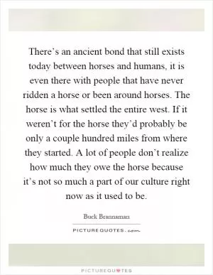 There’s an ancient bond that still exists today between horses and humans, it is even there with people that have never ridden a horse or been around horses. The horse is what settled the entire west. If it weren’t for the horse they’d probably be only a couple hundred miles from where they started. A lot of people don’t realize how much they owe the horse because it’s not so much a part of our culture right now as it used to be Picture Quote #1
