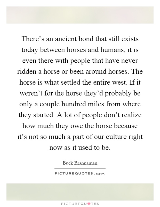 There's an ancient bond that still exists today between horses and humans, it is even there with people that have never ridden a horse or been around horses. The horse is what settled the entire west. If it weren't for the horse they'd probably be only a couple hundred miles from where they started. A lot of people don't realize how much they owe the horse because it's not so much a part of our culture right now as it used to be Picture Quote #1