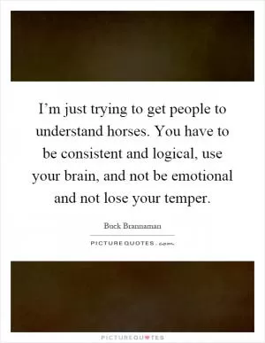 I’m just trying to get people to understand horses. You have to be consistent and logical, use your brain, and not be emotional and not lose your temper Picture Quote #1