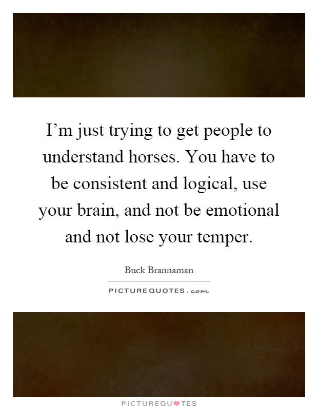 I'm just trying to get people to understand horses. You have to be consistent and logical, use your brain, and not be emotional and not lose your temper Picture Quote #1