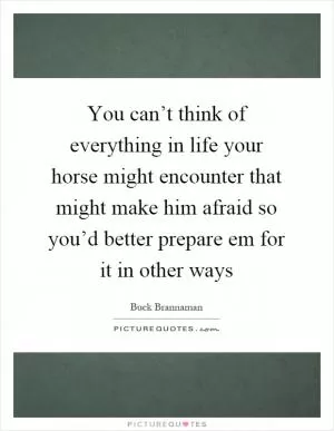 You can’t think of everything in life your horse might encounter that might make him afraid so you’d better prepare em for it in other ways Picture Quote #1