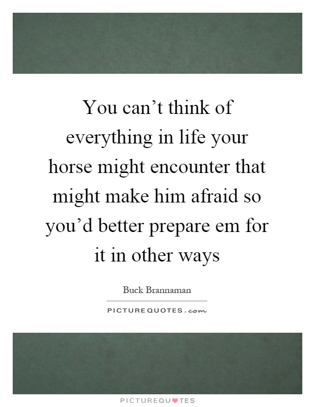 You can't think of everything in life your horse might encounter that might make him afraid so you'd better prepare em for it in other ways Picture Quote #1