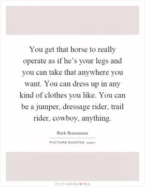 You get that horse to really operate as if he’s your legs and you can take that anywhere you want. You can dress up in any kind of clothes you like. You can be a jumper, dressage rider, trail rider, cowboy, anything Picture Quote #1