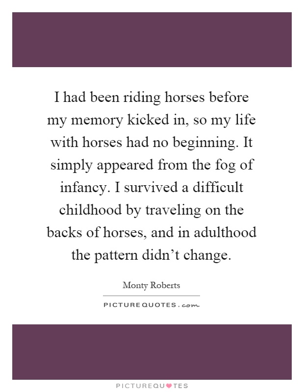 I had been riding horses before my memory kicked in, so my life with horses had no beginning. It simply appeared from the fog of infancy. I survived a difficult childhood by traveling on the backs of horses, and in adulthood the pattern didn't change Picture Quote #1