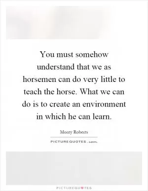 You must somehow understand that we as horsemen can do very little to teach the horse. What we can do is to create an environment in which he can learn Picture Quote #1