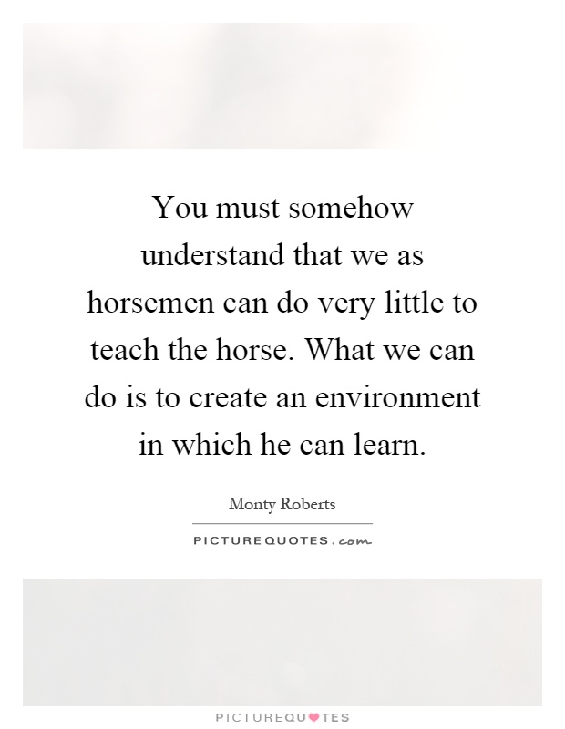 You must somehow understand that we as horsemen can do very little to teach the horse. What we can do is to create an environment in which he can learn Picture Quote #1