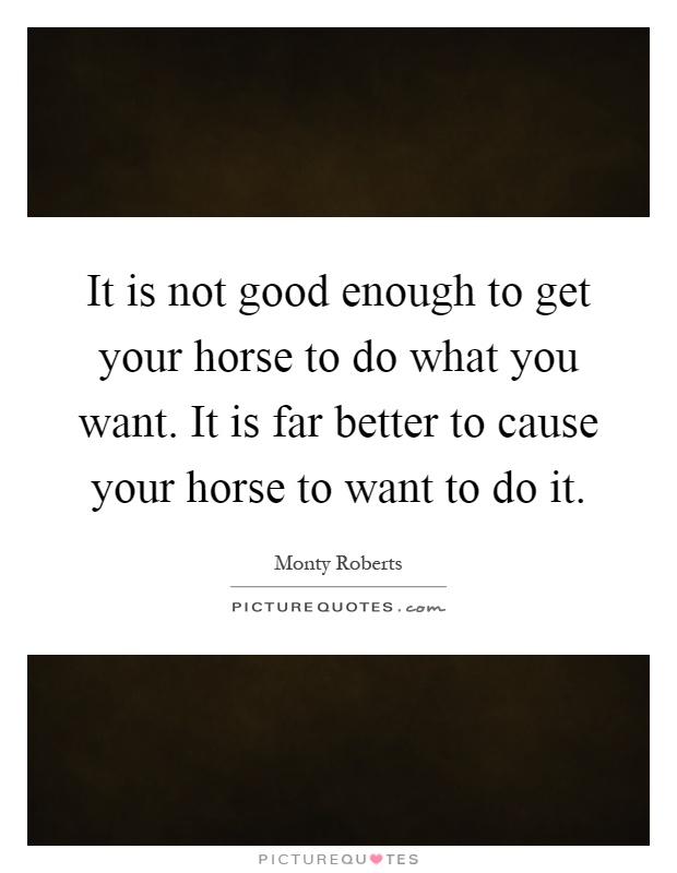It is not good enough to get your horse to do what you want. It is far better to cause your horse to want to do it Picture Quote #1