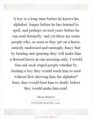 A boy is a long time before he knows his alphabet, longer before he has learned to spell, and perhaps several years before he can read distinctly; and yet there are some people who, as soon as they get on a horse, entirely undressed and untaught, fancy that by beating and spurring they will make him a dressed horse in one morning only. I would fain ask such stupid people whether by beating a boy they would teach him to read without first showing him the alphabet? Sure, they would beat him to death, before they would make him read Picture Quote #1