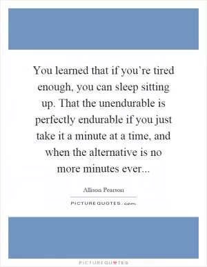 You learned that if you’re tired enough, you can sleep sitting up. That the unendurable is perfectly endurable if you just take it a minute at a time, and when the alternative is no more minutes ever Picture Quote #1